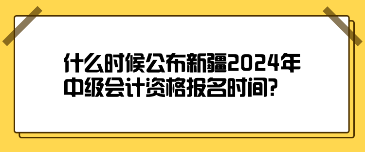 什么時候公布新疆2024年中級會計資格報名時間？