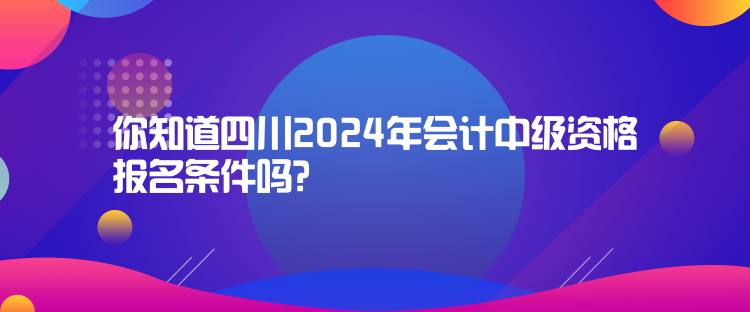 你知道四川2024年會計中級資格報名條件嗎？