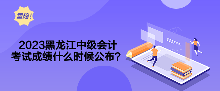 2023黑龍江中級會計考試成績什么時候公布？
