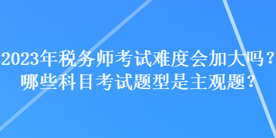 2023年稅務(wù)師考試難度會(huì)加大嗎？哪些科目考試題型是主觀題？