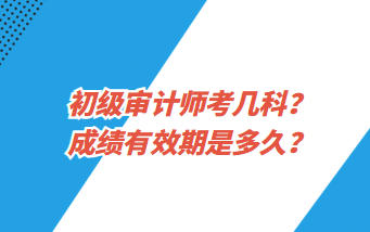 初級審計師考幾科？成績有效期是多久？