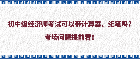 初中級經(jīng)濟(jì)師考試可以帶計算器、紙筆嗎？考場問題提前看！