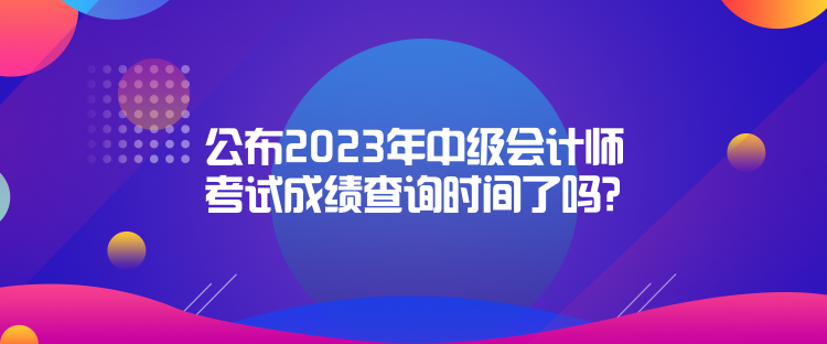 公布2023年中級會計師考試成績查詢時間了嗎？是什么時候？