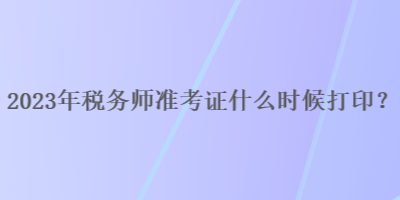 2023年稅務師準考證什么時候打印？