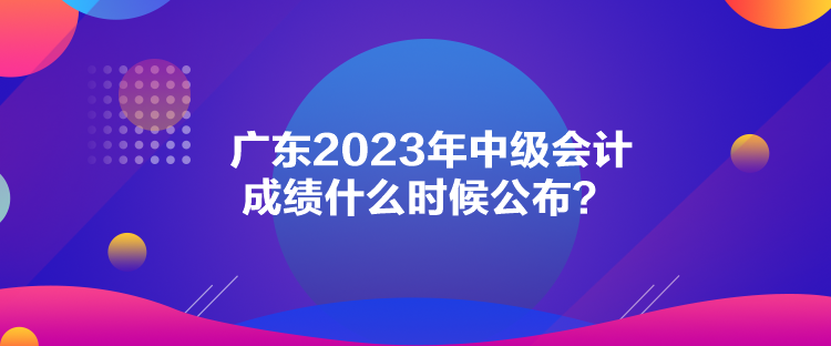 廣東2023年中級(jí)會(huì)計(jì)成績(jī)什么時(shí)候公布？