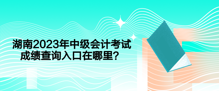 湖南2023年中級會計考試成績查詢入口在哪里？