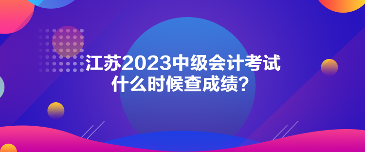 江蘇2023中級會計考試什么時候查成績？