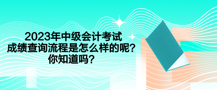2023年中級會計考試成績查詢流程是怎么樣的呢？你知道嗎？
