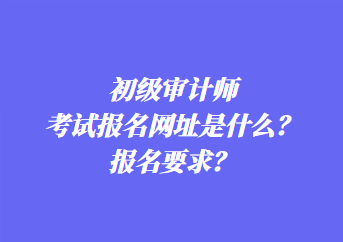 初級審計師考試報名網址是什么？報名要求？