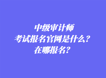 中級審計師考試報名官網(wǎng)是什么？在哪報名？