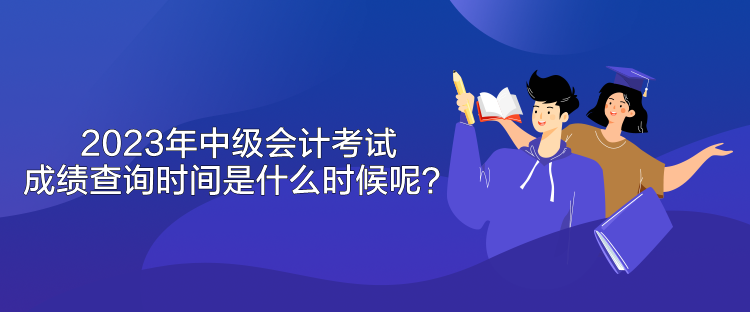 2023年中級會計考試成績查詢時間是什么時候呢？