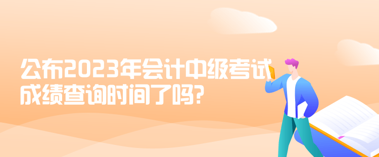 公布2023年會計中級考試成績查詢時間了嗎？是什么時候？