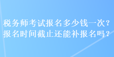 稅務(wù)師考試報名多少錢一次？報名時間截止還能補報名嗎？