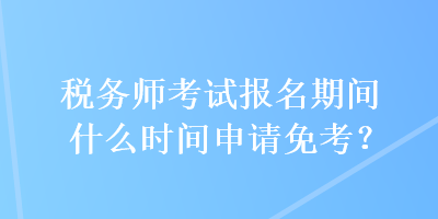 稅務師考試報名期間什么時間申請免考？