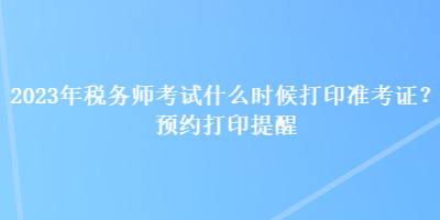 2023年稅務師考試什么時候打印準考證？預約打印提醒