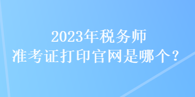 2023年稅務師準考證打印官網(wǎng)是哪個？