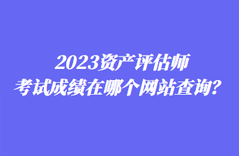 2023資產評估師考試成績在哪個網站查詢？