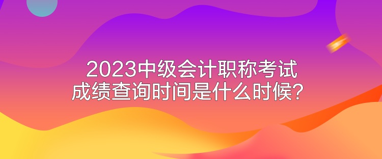 2023中級會計職稱考試成績查詢時間是什么時候？