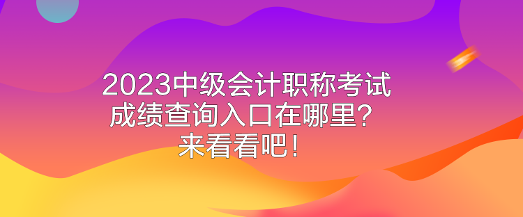 2023中級會計職稱考試成績查詢入口在哪里？來看看吧！