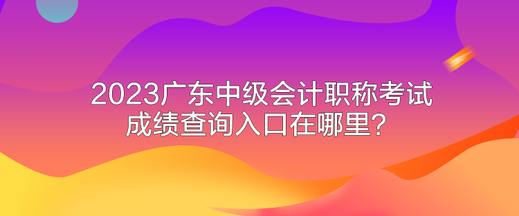 2023廣東中級會計職稱考試成績查詢入口在哪里？