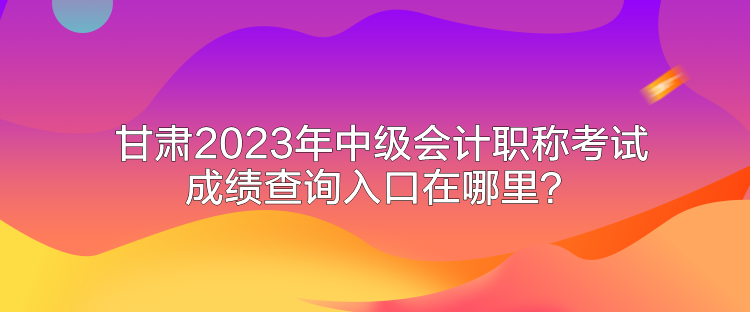 甘肅2023年中級會計職稱考試成績查詢入口在哪里？
