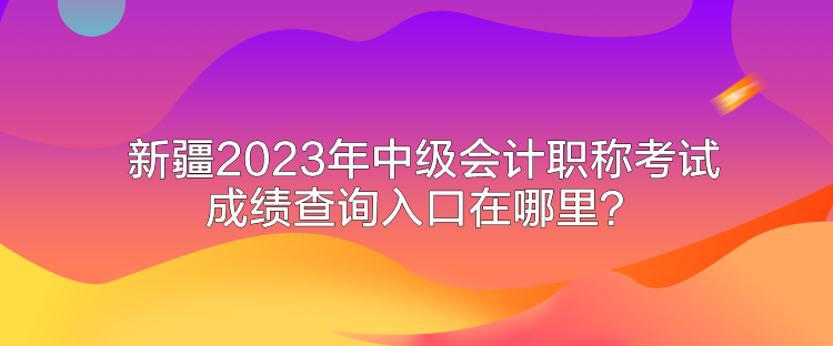 新疆2023年中級會計職稱考試成績查詢入口在哪里？