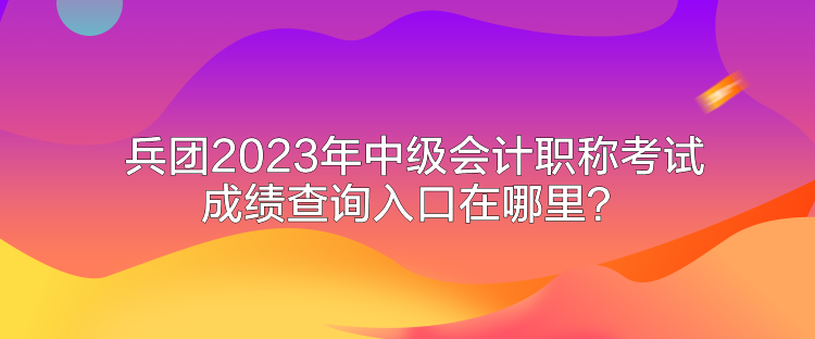 兵團2023年中級會計職稱考試成績查詢入口在哪里？