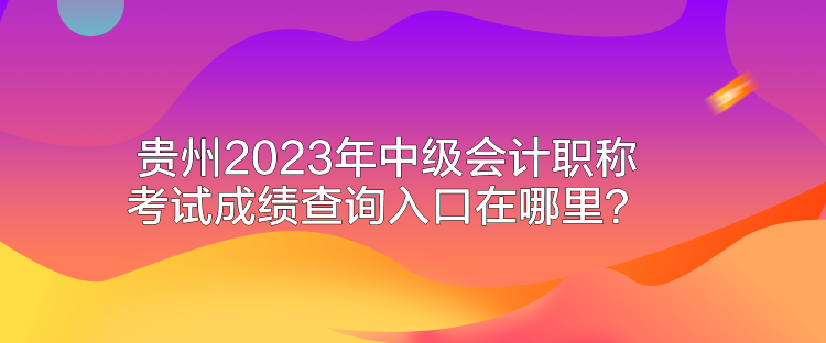 貴州2023年中級會計職稱考試成績查詢入口在哪里？