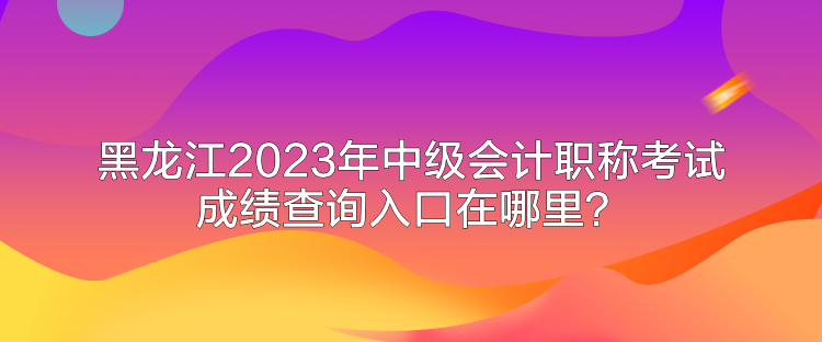 黑龍江2023年中級會計職稱考試成績查詢入口在哪里？
