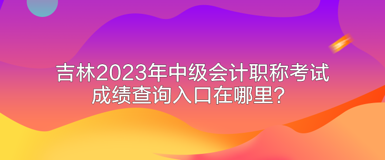 吉林2023年中級會計職稱考試成績查詢入口在哪里？