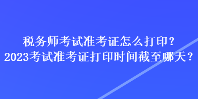 稅務師考試準考證怎么打印？2023考試準考證打印時間截至哪天？