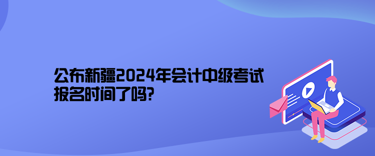 公布新疆2024年會計中級考試報名時間了嗎？