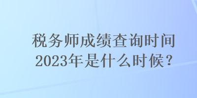 稅務師成績查詢時間2023年是什么時候？