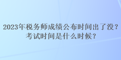 2023年稅務師成績公布時間出了沒？考試時間是什么時候？