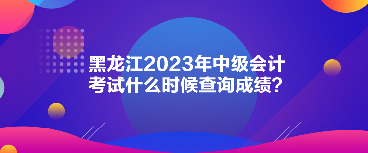 黑龍江2023年中級會計考試什么時候查詢成績？