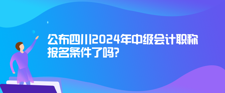 公布四川2024年中級會計職稱報名條件了嗎？