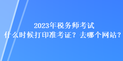 2023年稅務師考試什么時候打印準考證？去哪個網站？