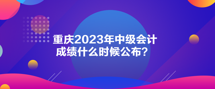 重慶2023年中級會計成績什么時候公布？