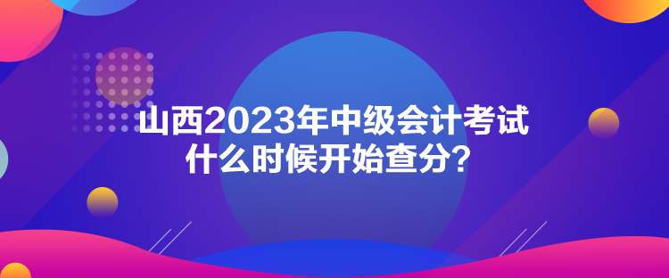 山西2023年中級會計考試什么時候開始查分？