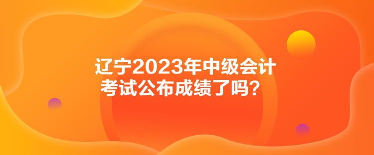 遼寧2023年中級會計考試公布成績了嗎？