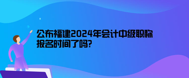 公布福建2024年會計中級職稱報名時間了嗎？