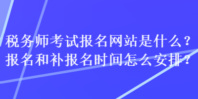 稅務師考試報名網站是什么？報名和補報名時間怎么安排？