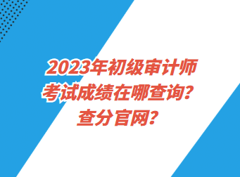 2023年初級審計師考試成績在哪查詢？查分官網？