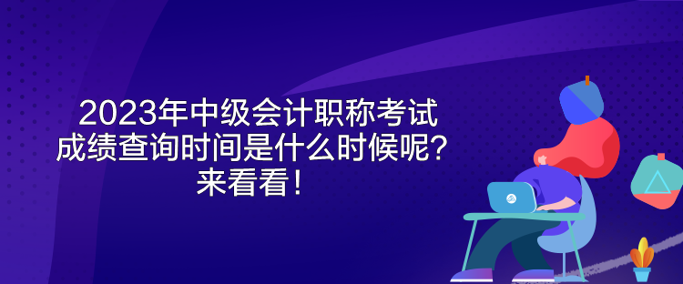 2023年中級會計職稱考試成績查詢時間是什么時候呢？來看看！