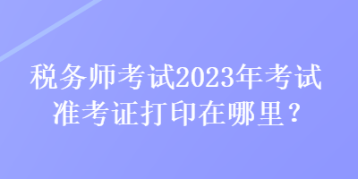 稅務師考試2023年考試準考證打印在哪里？