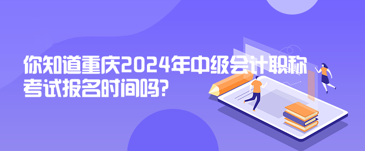 你知道重慶2024年中級會計職稱考試報名時間嗎？