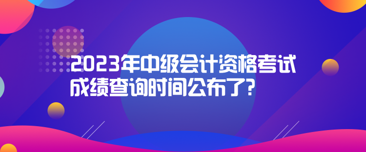 2023年中級會計資格考試成績查詢時間公布了？