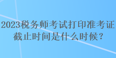2023稅務(wù)師考試打印準(zhǔn)考證截止時間是什么時候？