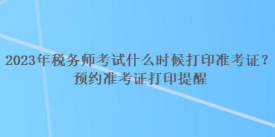 2023年稅務師考試什么時候打印準考證？預約準考證打印提醒