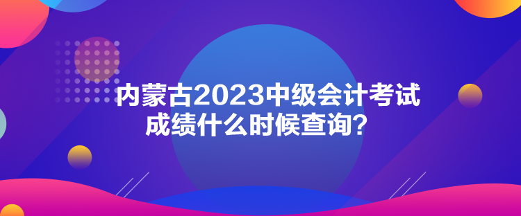 內蒙古2023中級會計考試成績什么時候查詢？